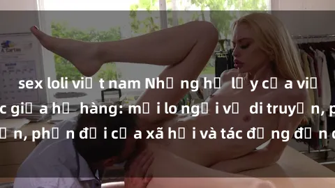 sex loli việt nam Những hệ lụy của việc quan hệ tình dục giữa họ hàng: mối lo ngại về di truyền, phản đối của xã hội và tác động đến quan hệ gia đình.