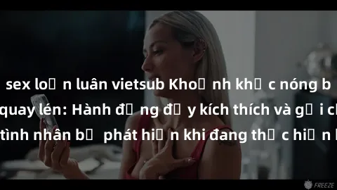 sex loạn luân vietsub Khoảnh khắc nóng bỏng trong clip sex quay lén: Hành động đầy kích thích và gợi cảm từ đôi tình nhân bị phát hiện khi đang thực hiện hành vi tình dục trái với luật lệ.