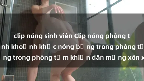 clip nóng sinh viên Clip nóng phòng tắm gây sốt: Cận cảnh khoảnh khắc nóng bỏng trong phòng tắm khiến dân mạng xôn xao