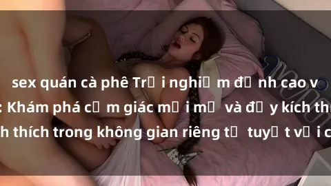 sex quán cà phê Trải nghiệm đỉnh cao với sex phòng tắm: Khám phá cảm giác mới mẻ và đầy kích thích trong không gian riêng tư tuyệt vời của phòng tắm.
