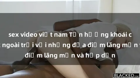 sex video việt nam Tận hưởng khoái cảm của sex ngoài trời với những địa điểm lãng mạn và hấp dẫn