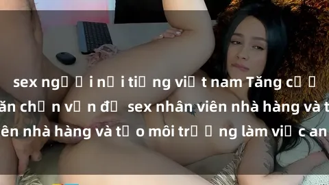 sex người nổi tiếng việt nam Tăng cường quản lý để ngăn chặn vấn đề sex nhân viên nhà hàng và tạo môi trường làm việc an toàn