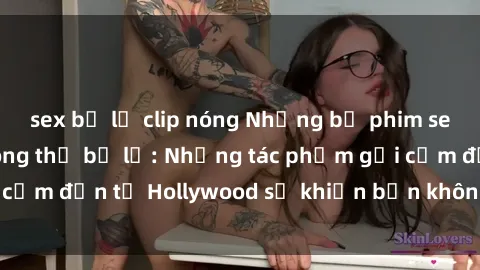 sex bị lộ clip nóng Những bộ phim sex Mỹ hấp dẫn không thể bỏ lỡ: Những tác phẩm gợi cảm đến từ Hollywood sẽ khiến bạn không thể rời mắt