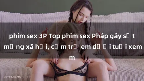 phim sex 3P Top phim sex Pháp gây sốt mạng xã hội, cấm trẻ em dưới tuổi xem