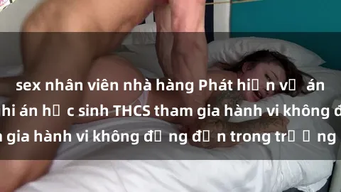 sex nhân viên nhà hàng Phát hiện vụ án sex học sinh: Nghi án học sinh THCS tham gia hành vi không đứng đắn trong trường học