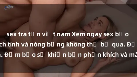 sex tra tấn việt nam Xem ngay sex bạo lực vietsub đầy kịch tính và nóng bỏng không thể bỏ qua. Đảm bảo sẽ khiến bạn phấn khích và mãn nhãn không thôi!
