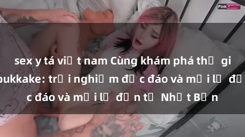sex y tá việt nam Cùng khám phá thế giới của sex jav bukkake: trải nghiệm độc đáo và mới lạ đến từ Nhật Bản