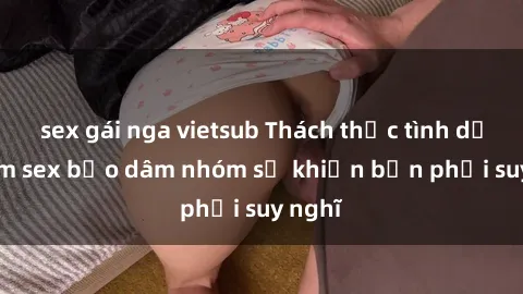 sex gái nga vietsub Thách thức tình dục: Phim sex bạo dâm nhóm sẽ khiến bạn phải suy nghĩ