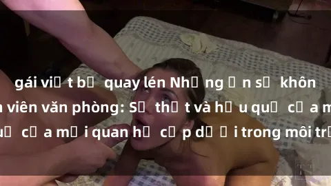 gái việt bị quay lén Những ẩn số không ngờ về sex nhân viên văn phòng: Sự thật và hậu quả của mối quan hệ cấp dưới trong môi trường làm việc