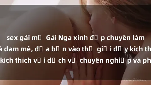 sex gái mỹ Gái Nga xinh đẹp chuyên làm tình nhiệt tình và đam mê, đưa bạn vào thế giới đầy kích thích với dịch vụ chuyên nghiệp và phục vụ tận tâm.