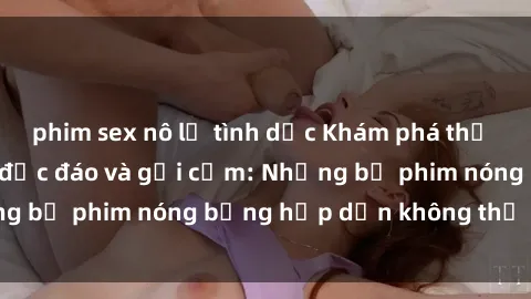 phim sex nô lệ tình dục Khám phá thế giới phim sex Pháp độc đáo và gợi cảm: Những bộ phim nóng bỏng hấp dẫn không thể bỏ lỡ!