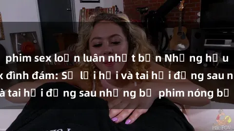 phim sex loạn luân nhật bản Những hậu duệ của clip sex đình đám: Sự lợi hại và tai hại đằng sau những bộ phim nóng bỏng