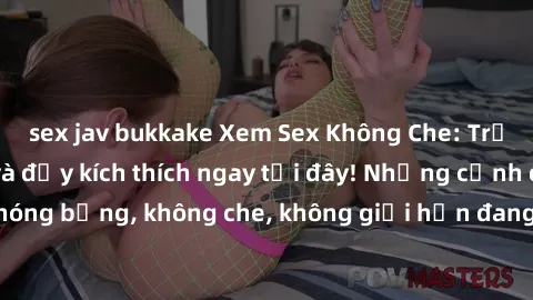 sex jav bukkake Xem Sex Không Che: Trải nghiệm mới lạ và đầy kích thích ngay tại đây! Những cảnh quay nóng bỏng, không che, không giới hạn đang chờ đón bạn. Đừng bỏ lỡ!