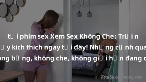 tải phim sex Xem Sex Không Che: Trải nghiệm mới lạ và đầy kích thích ngay tại đây! Những cảnh quay nóng bỏng, không che, không giới hạn đang chờ đón bạn. Đừng bỏ lỡ!