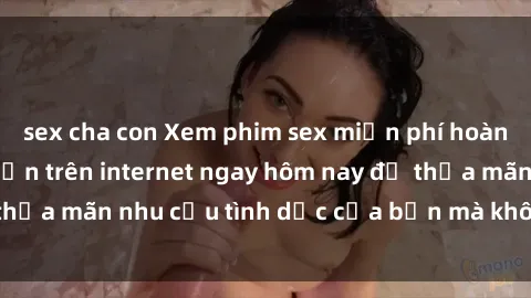 sex cha con Xem phim sex miễn phí hoàn toàn không giới hạn trên internet ngay hôm nay để thỏa mãn nhu cầu tình dục của bạn mà không tốn chi phí.