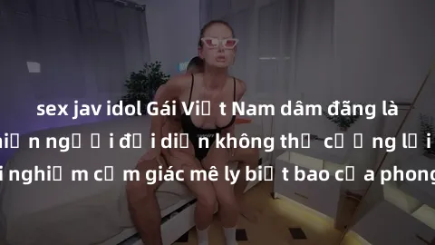 sex jav idol Gái Việt Nam dâm đãng làm tình say đắm, khiến người đối diện không thể cưỡng lại được. Hãy trải nghiệm cảm giác mê ly biết bao của phong cách yêu đương đậm chất dân tộc!