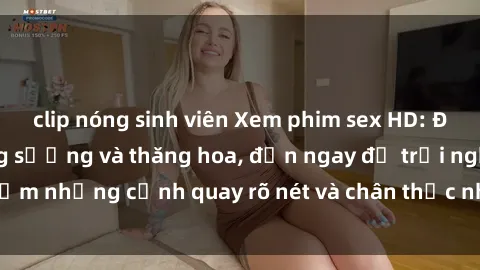 clip nóng sinh viên Xem phim sex HD: Đỉnh cao của sự sung sướng và thăng hoa, đến ngay để trải nghiệm những cảnh quay rõ nét và chân thực nhất. Hãy cùng khám phá!