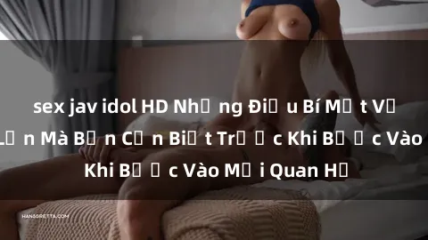 sex jav idol HD Những Điều Bí Mật Về Sex Người Lớn Mà Bạn Cần Biết Trước Khi Bước Vào Mối Quan Hệ