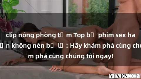 clip nóng phòng tắm Top bộ phim sex hay nhất mà bạn không nên bỏ lỡ: Hãy khám phá cùng chúng tôi ngay!
