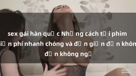 sex gái hàn quốc Những cách tải phim sex miễn phí nhanh chóng và đơn giản đến không ngờ