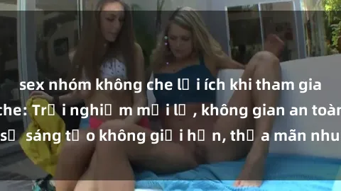 sex nhóm không che lợi ích khi tham gia sex online không che: Trải nghiệm mới lạ, không gian an toàn, sự sáng tạo không giới hạn, thỏa mãn nhu cầu tình dục của bạn.