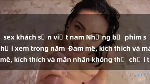 sex khách sạn việt nam Những bộ phim sex jav đỉnh cao phải xem trong năm  Đam mê, kích thích và mãn nhãn không thể chối từ!