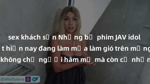 sex khách sạn Những bộ phim JAV idol không che hot nhất hiện nay đang làm mưa làm gió trên mạng, hấp dẫn không chỉ người hâm mộ mà còn cả những ai mới tìm hiểu về thể loại này!