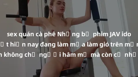 sex quán cà phê Những bộ phim JAV idol không che hot nhất hiện nay đang làm mưa làm gió trên mạng, hấp dẫn không chỉ người hâm mộ mà còn cả những ai mới tìm hiểu về thể loại này!