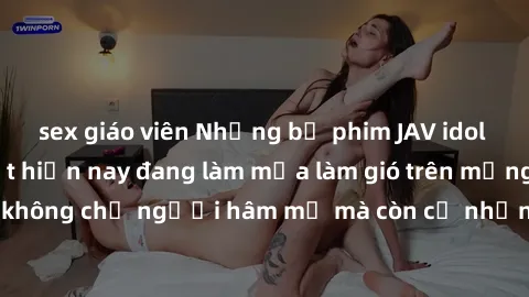 sex giáo viên Những bộ phim JAV idol không che hot nhất hiện nay đang làm mưa làm gió trên mạng, hấp dẫn không chỉ người hâm mộ mà còn cả những ai mới tìm hiểu về thể loại này!