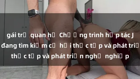 gái trẻ quan hệ Chương trình hợp tác JAV cho sinh viên đang tìm kiếm cơ hội thực tập và phát triển nghề nghiệp