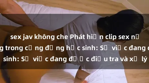 sex jav không che Phát hiện clip sex nữ sinh gây chấn động trong cộng đồng học sinh: Sự việc đang được điều tra và xử lý