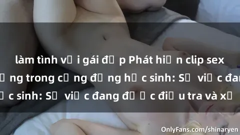 làm tình với gái đẹp Phát hiện clip sex nữ sinh gây chấn động trong cộng đồng học sinh: Sự việc đang được điều tra và xử lý