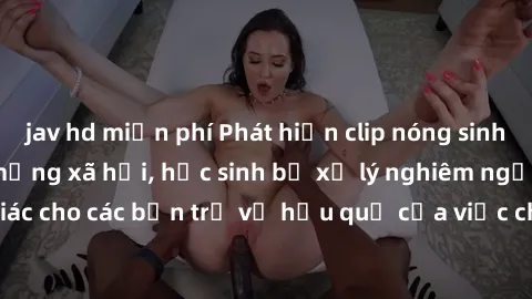 jav hd miễn phí Phát hiện clip nóng sinh viên gây sốt trên mạng xã hội, học sinh bị xử lý nghiêm ngặt. Đây là cảnh giác cho các bạn trẻ về hậu quả của việc chia sẻ thông tin trái phép trên internet.