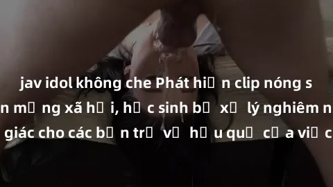 jav idol không che Phát hiện clip nóng sinh viên gây sốt trên mạng xã hội, học sinh bị xử lý nghiêm ngặt. Đây là cảnh giác cho các bạn trẻ về hậu quả của việc chia sẻ thông tin trái phép trên internet