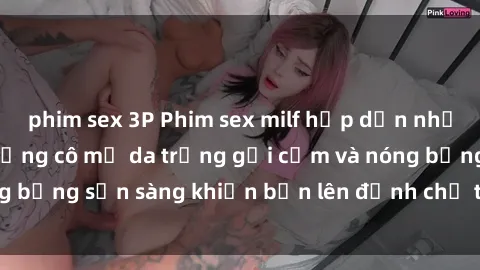 phim sex 3P Phim sex milf hấp dẫn nhất mọi thời đại: Những cô mẹ da trắng gợi cảm và nóng bỏng sẵn sàng khiến bạn lên đỉnh chỉ trong chớp mắt!