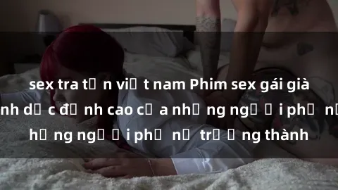 sex tra tấn việt nam Phim sex gái già: Trải nghiệm tình dục đỉnh cao của những người phụ nữ trưởng thành