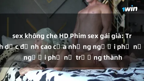 sex không che HD Phim sex gái già: Trải nghiệm tình dục đỉnh cao của những người phụ nữ trưởng thành
