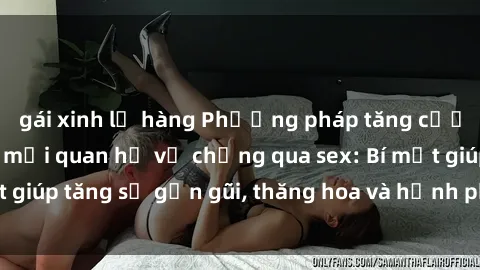 gái xinh lộ hàng Phương pháp tăng cường gắn kết trong mối quan hệ vợ chồng qua sex: Bí mật giúp tăng sự gần gũi, thăng hoa và hạnh phúc cho cặp đôi