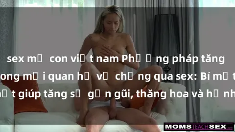 sex mẹ con việt nam Phương pháp tăng cường gắn kết trong mối quan hệ vợ chồng qua sex: Bí mật giúp tăng sự gần gũi, thăng hoa và hạnh phúc cho cặp đôi