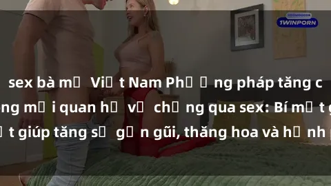 sex bà mẹ Việt Nam Phương pháp tăng cường gắn kết trong mối quan hệ vợ chồng qua sex: Bí mật giúp tăng sự gần gũi, thăng hoa và hạnh phúc cho cặp đôi