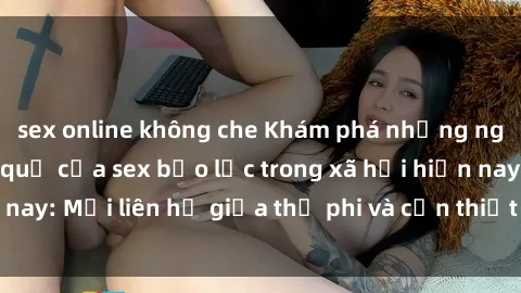 sex online không che Khám phá những nguyên nhân và hậu quả của sex bạo lực trong xã hội hiện nay: Mối liên hệ giữa thị phi và cần thiết phải ngăn chặn.