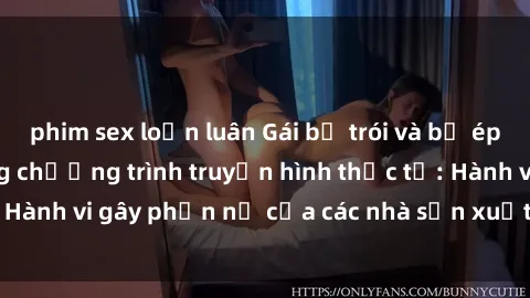 phim sex loạn luân Gái bị trói và bị ép buộc làm tình trong chương trình truyền hình thực tế: Hành vi gây phẫn nộ của các nhà sản xuất và người xem.