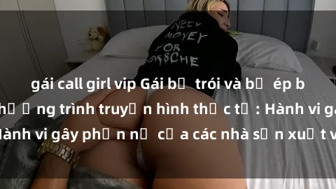 gái call girl vip Gái bị trói và bị ép buộc làm tình trong chương trình truyền hình thực tế: Hành vi gây phẫn nộ của các nhà sản xuất và người xem.