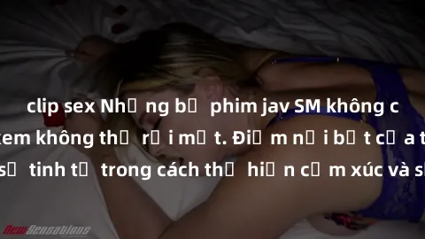 clip sex Những bộ phim jav SM không che khiến người xem không thể rời mắt. Điểm nổi bật của thể loại này là sự tinh tế trong cách thể hiện cảm xúc và sự hấp dẫn của những cảnh quay.
