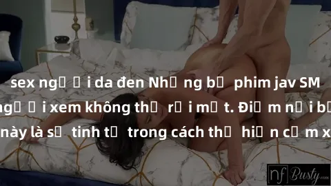 sex người da đen Những bộ phim jav SM không che khiến người xem không thể rời mắt. Điểm nổi bật của thể loại này là sự tinh tế trong cách thể hiện cảm xúc và sự hấp dẫn của những cảnh quay.