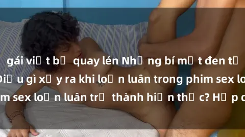 gái việt bị quay lén Những bí mật đen tối trong gia đình: Điều gì xảy ra khi loạn luân trong phim sex loạn luân trở thành hiện thực? Hấp dẫn và gây sốc!