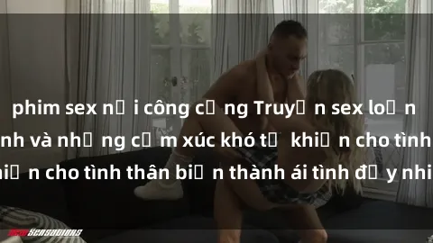 phim sex nơi công cộng Truyện sex loạn luân: Bí mật gia đình và những cảm xúc khó tả khiến cho tình thân biến thành ái tình đầy nhiệt huyết