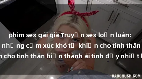 phim sex gái già Truyện sex loạn luân: Bí mật gia đình và những cảm xúc khó tả khiến cho tình thân biến thành ái tình đầy nhiệt huyết