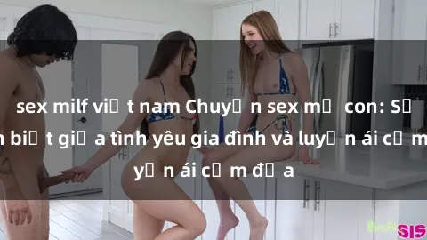 sex milf việt nam Chuyện sex mẹ con: Sự phân biệt giữa tình yêu gia đình và luyến ái cấm địa