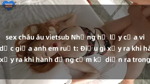 sex châu âu vietsub Những hệ lụy của việc có quan hệ tình dục giữa anh em ruột: Điều gì xảy ra khi hành động cấm kỵ diễn ra trong gia đình?